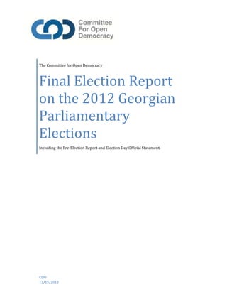 The Committee for Open Democracy
Final Election Report
on the 2012 Georgian
Parliamentary
Elections
Including the Pre-Election Report and Election Day Official Statement.
COD
12/15/2012
 