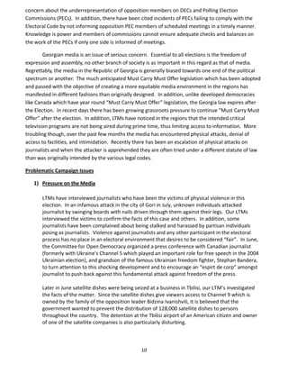 10
concern about the underrepresentation of opposition members on DECs and Polling Election
Commissions (PECs). In addition, there have been cited incidents of PECs failing to comply with the
Electoral Code by not informing opposition PEC members of scheduled meetings in a timely manner.
Knowledge is power and members of commissions cannot ensure adequate checks and balances on
the work of the PECs if only one side is informed of meetings.
Georgian media is an issue of serious concern. Essential to all elections is the freedom of
expression and assembly, no other branch of society is as important in this regard as that of media.
Regrettably, the media in the Republic of Georgia is generally biased towards one end of the political
spectrum or another. The much anticipated Must Carry Must Offer legislation which has been adopted
and passed with the objective of creating a more equitable media environment in the regions has
manifested in different fashions than originally designed. In addition, unlike developed democracies
like Canada which have year round “Must Carry Must Offer” legislation, the Georgia law expires after
the Election. In recent days there has been growing grassroots pressure to continue “Must Carry Must
Offer” after the election. In addition, LTMs have noticed in the regions that the intended critical
television programs are not being aired during prime time, thus limiting access to information. More
troubling though, over the past few months the media has encountered physical attacks, denial of
access to facilities, and intimidation. Recently there has been an escalation of physical attacks on
journalists and when the attacker is apprehended they are often tried under a different statute of law
than was originally intended by the various legal codes.
Problematic Campaign Issues
1) Pressure on the Media
LTMs have interviewed journalists who have been the victims of physical violence in this
election. In an infamous attack in the city of Gori in July, unknown individuals attacked
journalist by swinging boards with nails driven through them against their legs. Our LTMs
interviewed the victims to confirm the facts of this case and others. In addition, some
journalists have been complained about being stalked and harassed by partisan individuals
posing as journalists. Violence against journalists and any other participant in the electoral
process has no place in an electoral environment that desires to be considered “fair”. In June,
the Committee for Open Democracy organized a press conference with Canadian journalist
(formerly with Ukraine’s Channel 5 which played an important role for free speech in the 2004
Ukrainian election), and grandson of the famous Ukrainian freedom fighter, Stephan Bandera,
to turn attention to this shocking development and to encourage an “espirt de corp” amongst
journalist to push back against this fundamental attack against freedom of the press.
Later in June satellite dishes were being seized at a business in Tbilisi, our LTM’s investigated
the facts of the matter. Since the satellite dishes give viewers access to Channel 9 which is
owned by the family of the opposition leader Bidzina Ivanishvili, it is believed that the
government wanted to prevent the distribution of 128,000 satellite dishes to persons
throughout the country. The detention at the Tbilisi airport of an American citizen and owner
of one of the satellite companies is also particularly disturbing.
 