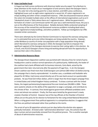 11
2) Voter List/ballot fraud
In August we held a press conference with American ballot security expert Terry Benham to
draw attention to the results of our investigation of and concerns about the Georgian Voter’s
List. The voter list is the starting point for a clean election, and COD’s press conference,
highlighted issues such as eight voters registered at a vacant lot, 47 voters registered in an
empty building and other similar unexplained instances. LTMs also discovered instances where
the voters list included multiple voters at the offices of international organizations such as at 3
Tabukashvili street in Tbilisi where there are 5 registered voters. While the government’s
formation of a Voter’s List Commission earlier this year was a well intentioned move, the jury is
out on the effectiveness of the final product. Reliable domestic NGOs conducted sampling of
the accuracy of the revised lists and discovered numerous problems including dead voters,
voters registered at empty buildings, and others problems. Follow up investigations by LTMs
revealed similar conclusions.
There were attempts by the Central Election Commission to improve the overseas voting laws
as it is estimated that up to one million Georgians are living outside the country. However,
unlike Moldova (a country of similar size population with a large population living abroad)
which liberalized its overseas voting law in 2010, the Georgian law fails to empower this
significant segment of the Georgian electorate to exercise their voting rights in this election. As
a result, only 42,613 Georgian citizens living and working abroad will have the opportunity to
exercise their vote in this election.
3) Administrative Resource Abuse.
The Georgia Dream Opposition coalition was punished with ridiculous fines for rental of party
headquarters used to conduct normal operations of a political party. Additionally, the leader of
the coalition had a bank affiliated with his business interests, Cartu Bank, seized by the
government then later returned only after the payment of huge fines. In all, the Georgian
Dream coalition was fined more than $130 Georgian Laris (almost $80 million US Dollars) during
the campaign that is clearly unprecedented. In another case, a candidate and footballer who
played for AC Milan, had money seized directly out of his own bank account on questionable
pretexts. He was fined $10 million dollars, which is larger than the three largest campaign fines
in United States and United Kingdom history combined. To draw a contrast with the United
States, the largest parliamentary/congressional fine ever levied was $34,000 in 2004. These
were systemic attacks on the ability of the opposition to wage a campaign, and contribute to
the climate of fear. In contrast, fines levied against government-affiliated candidates were
minor and almost non-existent. Finally, the fines were levied by the government’s newly
created, Chamber of Control. However two of the top officials at the Chamber of Control
offices are on the party list for election to Parliament for the ruling United National Movement.
When a ruling government fines political opponents in a competitive election, it suggests that
the fines are political motivated rather than justified on the merits.
The arrest of up to 28 opposition activists just ten days before the election also appears
politically motivated. Arrested under “administrative detention” rules, the activists face 40
days in prison and are essentially removed from the political process. This is another example
of abuse of administrative resources.
 