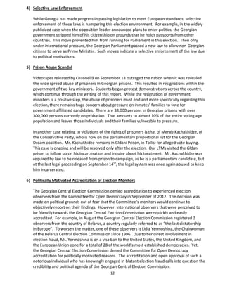 12
4) Selective Law Enforcement
While Georgia has made progress in passing legislation to meet European standards, selective
enforcement of these laws is hampering this election environment. For example, in the widely
publicized case when the opposition leader announced plans to enter politics, the Georgian
government stripped him of his citizenship on grounds that he holds passports from other
countries. This move prevented him from running for Parliament in this election. Then only
under international pressure, the Georgian Parliament passed a new law to allow non-Georgian
citizens to serve as Prime Minister. Such moves indicate a selective enforcement of the law due
to political motivations.
5) Prison Abuse Scandal
Videotapes released by Channel 9 on September 18 outraged the nation when it was revealed
the wide spread abuse of prisoners in Georgian prisons. This resulted in resignations within the
government of two key ministers. Students began protest demonstrations across the country,
which continue through the writing of this report. While the resignation of government
ministers is a positive step, the abuse of prisoners must end and more specifically regarding this
election, there remains huge concern about pressure on inmates’ families to vote for
government-affiliated candidates. There are 38,000 persons in Georgian prisons with over
300,000 persons currently on probation. That amounts to almost 10% of the entire voting age
population and leaves those individuals and their families vulnerable to pressure.
In another case relating to violations of the rights of prisoners is that of Merab Kachakhidze, of
the Conservative Party, who is now on the parliamentary proportional list for the Georgian
Dream coalition. Mr. Kachakhidze remains in Gldani Prison, in Tbilisi for alleged vote buying.
This case is ongoing and will be resolved only after the election. Our LTMs visited the Gldani
prison to follow up on his incarceration and inquire about his treatment. Mr. Kachakhidze was
required by law to be released from prison to campaign, as he is a parliamentary candidate, but
at the last legal proceeding on September 14th
, the legal system was once again abused to keep
him incarcerated.
6) Politically Motivated Accreditation of Election Monitors
The Georgian Central Election Commission denied accreditation to experienced election
observers from the Committee for Open Democracy in September of 2012. The decision was
made on political grounds out of fear that the Committee’s monitors would continue to
objectively report on their findings. However, international observers that were perceived to
be friendly towards the Georgian Central Election Commission were quickly and easily
accredited. For example, in August the Georgian Central Election Commission registered 2
observers from the country of Belarus, a country regularly referred to as “the last dictatorship
in Europe”. To worsen the matter, one of these observers is Lidia Yermoshina, the Chairwoman
of the Belarus Central Election Commission since 1996. Due to her direct involvement in
election fraud, Ms. Yermoshina is on a visa ban to the United States, the United Kingdom, and
the European Union zone for a total of 28 of the world’s most established democracies. Yet,
the Georgian Central Election Commission denied the Committee for Open Democracy
accreditation for politically motivated reasons. The accreditation and open approval of such a
notorious individual who has knowingly engaged in blatant election fraud calls into question the
credibility and political agenda of the Georgian Central Election Commission.
 