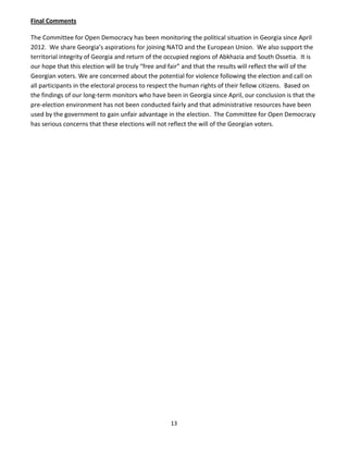 13
Final Comments
The Committee for Open Democracy has been monitoring the political situation in Georgia since April
2012. We share Georgia’s aspirations for joining NATO and the European Union. We also support the
territorial integrity of Georgia and return of the occupied regions of Abkhazia and South Ossetia. It is
our hope that this election will be truly “free and fair” and that the results will reflect the will of the
Georgian voters. We are concerned about the potential for violence following the election and call on
all participants in the electoral process to respect the human rights of their fellow citizens. Based on
the findings of our long-term monitors who have been in Georgia since April, our conclusion is that the
pre-election environment has not been conducted fairly and that administrative resources have been
used by the government to gain unfair advantage in the election. The Committee for Open Democracy
has serious concerns that these elections will not reflect the will of the Georgian voters.
 