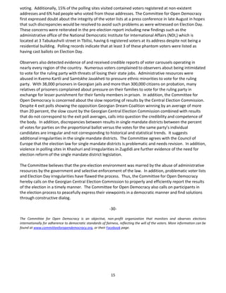15
voting. Additionally, 15% of the polling sites visited contained voters registered at non-existent
addresses and 6% had people who voted from those addresses. The Committee for Open Democracy
first expressed doubt about the integrity of the voter lists at a press conference in late August in hopes
that such discrepancies would be resolved to avoid such problems as were witnessed on Election Day.
These concerns were reiterated in the pre-election report including new findings such as the
administrative office of the National Democratic Institute for International Affairs (NDI,) which is
located at 3 Tabukashvili street in Tbilisi, having 6 registered voters at its address despite not being a
residential building. Polling records indicate that at least 3 of these phantom voters were listed as
having cast ballots on Election Day.
Observers also detected evidence of and received credible reports of voter carousels operating in
nearly every region of the country. Numerous voters complained to observers about being intimidated
to vote for the ruling party with threats of losing their state jobs. Administrative resources were
abused in Kvemo Kartli and Samtskhe Javakheti to pressure ethnic minorities to vote for the ruling
party. With 38,000 prisoners in Georgian jails and more than 300,000 citizens on probation, many
relatives of prisoners complained about pressure on their families to vote for the ruling party in
exchange for lesser punishment for their family members in prison. In addition, the Committee for
Open Democracy is concerned about the slow reporting of results by the Central Election Commission.
Despite 4 exit polls showing the opposition Georgian Dream Coalition winning by an average of more
than 20 percent, the slow count by the Georgian Central Election Commission combined with results
that do not correspond to the exit poll averages, calls into question the credibility and competence of
the body. In addition, discrepancies between results in single mandate districts between the percent
of votes for parties on the proportional ballot versus the votes for the same party’s individual
candidates are irregular and not corresponding to historical and statistical trends. It suggests
additional irregularities in the single mandate districts. The Committee agrees with the Council of
Europe that the election law for single mandate districts is problematic and needs revision. In addition,
violence in polling sites in Khashuri and irregularities in Zugdidi are further evidence of the need for
election reform of the single mandate district legislation.
The Committee believes that the pre-election environment was marred by the abuse of administrative
resources by the government and selective enforcement of the law. In addition, problematic voter lists
and Election Day irregularities have flawed the process. Thus, the Committee for Open Democracy
hereby calls on the Georgian Central Election Commission to properly and efficiently report the results
of the election in a timely manner. The Committee for Open Democracy also calls on participants in
the election process to peacefully express their viewpoints in a democratic manner and find solutions
through constructive dialog.
-30-
The Committee for Open Democracy is an objective, non-profit organization that monitors and observes elections
internationally for adherence to democratic standards of fairness, reflecting the will of the voters. More information can be
found at www.committeeforopendemocracy.org, or their Facebook page.
 