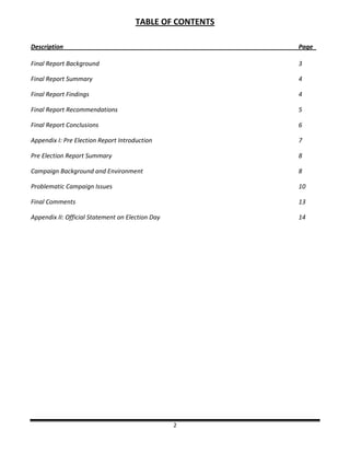2
TABLE OF CONTENTS
Description Page_
Final Report Background 3
Final Report Summary 4
Final Report Findings 4
Final Report Recommendations 5
Final Report Conclusions 6
Appendix I: Pre Election Report Introduction 7
Pre Election Report Summary 8
Campaign Background and Environment 8
Problematic Campaign Issues 10
Final Comments 13
Appendix II: Official Statement on Election Day 14
 