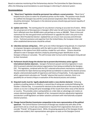 5
Based on extensive monitoring of the Parliamentary election The Committee for Open Democracy
offers the following recommendations to assist Georgia in reforming it’s electoral system:
Recommendations
1) “Must Carry” legislation should be permanent law without a sunset provision. “Must Carry”
helped ensure access to voters for all political parties via the media. This positive move should
be codified into Georgian law and the sunset provision (expiration after the Election Day)
should be eliminated. Participants in the electoral process should enjoy permanent equality of
access year round.
2) Update voter lists. The starting place for any election is having an accurate list of voters. While
the actual percent of discrepancies in Georgia’s 2012 voter list will never be known, it was clear
that it affected more than 60,000 voters and perhaps as many as 300,000. There is time and
momentum for the new government and Parliament to upgrade the voter’s lists prior to the
October 2013 Presidential election. Updated lists can ensure more accuracy and eliminate
errors. Technical assistance and expertise from the United States, the European Union and
other established democracies should be utilized.
3) Liberalize overseas voting laws.. With up to one million Georgians living abroad, it is important
to empower Georgians everywhere with the right to vote in future elections. Moldova’s
legislation in this sphere from 2010 could be a model for such reform. Citizens should be
allowed to vote in Georgian elections simply by presenting proper identification at any
Georgian embassy or consulate. This will increase voter turnout and tie Georgians living abroad
to their homeland.
4) Parliament should change the election law to prevent discriminatory action against
international election observers. Georgia’s Parliament passed restrictive legislation in June
2012 to prevent selected international organizations from being accredited by the Georgian
CEC. This legislation, combined with the CEC’s selected enforcement mechanisms resulted in
The Committee for Open Democracy being denied accreditation to observe the election process
despite a demonstrated wealth of experience and history of impartiality. If only organizations
which a government calculates are “friendly” observe that country’s election, there is no
possibility for an honest critique or evaluation of the electoral process and conduct.
5) Disputed results must be legally adjudicated and/or a new election declared. Following
problems at polling stations in Khashuri, a second day of voting was conducted following the
October 1 Election Day. It is essential for elections to be administered on the same day for all
citizens so no one is voting with prior knowledge of the results from other areas of the district
or country. This provides voters casting ballots on a later date an advantage and creates an
uneven electoral playing field. Adoption of fair, transparent election adjudication legislation
and election runoff legislation are better solutions consistent with internationally-accepted
election practices.
6) Change Central Election Commission composition to be more representative of the political
spectrum. The Central Election Commission of Georgia was stacked only with allies of the
government and as a result was unresponsive to requests from organizations that were not
consider “friends” of the government. While, the growing popularity of the Georgian Dream
coalition was evident, their representatives were given no seats on the Georgian Central
 