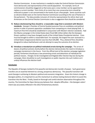 6
Election Commission. A new mechanism is needed to make the Central Election Commission
more democratic and representative of the overall population. For example, terms of
commissioners should be staggered so that every year a new member can be appointed to
replace a current member. Term limits of no more than one consecutive term should be
enforced so power is not concentrated in the hands of just a few people. Some countries such
as Ukraine divide seats on the Central Election Commission according to the size of factions in
the parliament. The idea provides inclusion of minority representation for ethnic Azeri and
Armenians on the Central Election Commission is also a suggestion that should be considered.
7) Reduce electioneering fines should to a reasonable range that is consistent with Western
standards. Georgia’s Chamber of Control leveled excessive fines on candidates and political
parties in order to prevent opposition candidates from competing on a level playing field. A
maximum fine limit should be established in conjunction with Western election standards. Had
the Obama campaign in the United States been fined $80 million dollars like the Georgian
Dream coalition it may have changed results of the United States Presidential election. Fines
must be brought to within a reasonable level. For example, the largest fine ever assessed in a
United States Congressional election was less than $35,000. Thus, electoral fines should be
designed to reduce bad behavior and not attempt to sway the outcome of an election.
8) Introduce a moratorium on political motivated arrests during the campaign. The arrest of
dozens of political activists shortly before the election demonstrates the need to introduce a
campaign moratorium in the future. From the official start of the election campaign (agitation
period), Parliament should pass a law preventing arrests and detentions of individuals for
political reasons. Charges me be investigated and litigated after Election Day but during the
campaign, there should be no such investigations or public inquiries into such matters as it
unduly influences the election itself.
Conclusion
The Republic of Georgia marked its first peaceful and democratic transfer of power. Such governance
transfers are an essential element to a strong, prosperous democracy. This peaceful transition will
assist Georgia in achieving its Western political and economic integration. Given this historic change in
Georgian politics, it is important to use this momentum to achieve lasting electoral reform to assist this
transition into the West. Finally, based on thorough and careful election observation throughout the
country, The Committee for Open Democracy believes that –despite difficulties – the Georgian voters’
intent was accurately reflected in the 2012 Parliamentary election.
 