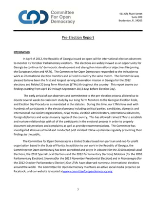 7
431 Old Main Street
Suite 203
Bradenton, FL 34205
Pre-Election Report
Introduction
In April of 2012, the Republic of Georgia issued an open call for international election observers
to monitor its’ October Parliamentary elections. The elections are widely viewed as an opportunity for
Georgia to continue its’ democratic development and strengthen international objectives like joining
the European Union and NATO. The Committee for Open Democracy responded to the invitation to
work as international election monitors and arrived in country the same month. The Committee was
pleased to have been the first and longest serving observation mission in Georgia for the 2012
elections and fielded 20 Long Term Monitors (LTMs) throughout the country. This report covers our
findings starting from April 15 through September 28 (3 days before Election Day).
The early arrival of our observers and commitment to the pre-election process allowed us to
devote several weeks to classroom study by our Long Term Monitors to the Georgian Election Code,
and Election Day Procedures as mandated in the statutes. During this time, our LTMs have met with
hundreds of participants in the electoral process including political parties, candidates, domestic and
international civil society organizations, news media, election administrators, international observers,
foreign diplomats and voters in every region of the country. This has allowed trained LTMs to establish
and nurture relationships with all of the participants in the electoral process in order to properly
document observations and complaints as well as provide recommendations. The Committee has
investigated all issues at hand and conducted post incident follow-ups before regularly presenting their
findings to the public.
The Committee for Open Democracy is a United States based non-partisan and not-for-profit
organization based in the State of Florida. In addition to our work in the Republic of Georgia, the
Committee for Open Democracy has been accredited and active in Ukraine (for the 2010 National Local
Elections, the 2012 Special Local Elections and the 2012 Parliamentary Election), Moldova (for the 2010
Parliamentary Election), Slovenia(for the 2012 November Presidential Election) and in Montenegro (for
the 2012 October Parliamentary Election).Our LTMs have observed numerous international elections
around the world. The Committee for Open Democracy maintains an active social media presence on
Facebook, and our website is located atwww.committeeforopendemocracy.org
 