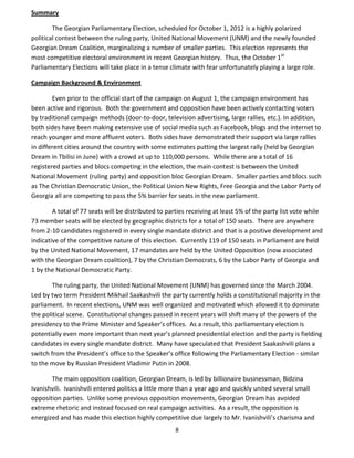 8
Summary
The Georgian Parliamentary Election, scheduled for October 1, 2012 is a highly polarized
political contest between the ruling party, United National Movement (UNM) and the newly founded
Georgian Dream Coalition, marginalizing a number of smaller parties. This election represents the
most competitive electoral environment in recent Georgian history. Thus, the October 1st
Parliamentary Elections will take place in a tense climate with fear unfortunately playing a large role.
Campaign Background & Environment
Even prior to the official start of the campaign on August 1, the campaign environment has
been active and rigorous. Both the government and opposition have been actively contacting voters
by traditional campaign methods (door-to-door, television advertising, large rallies, etc.). In addition,
both sides have been making extensive use of social media such as Facebook, blogs and the internet to
reach younger and more affluent voters. Both sides have demonstrated their support via large rallies
in different cities around the country with some estimates putting the largest rally (held by Georgian
Dream in Tbilisi in June) with a crowd at up to 110,000 persons. While there are a total of 16
registered parties and blocs competing in the election, the main contest is between the United
National Movement (ruling party) and opposition bloc Georgian Dream. Smaller parties and blocs such
as The Christian Democratic Union, the Political Union New Rights, Free Georgia and the Labor Party of
Georgia all are competing to pass the 5% barrier for seats in the new parliament.
A total of 77 seats will be distributed to parties receiving at least 5% of the party list vote while
73 member seats will be elected by geographic districts for a total of 150 seats. There are anywhere
from 2-10 candidates registered in every single mandate district and that is a positive development and
indicative of the competitive nature of this election. Currently 119 of 150 seats in Parliament are held
by the United National Movement, 17 mandates are held by the United Opposition (now associated
with the Georgian Dream coalition), 7 by the Christian Democrats, 6 by the Labor Party of Georgia and
1 by the National Democratic Party.
The ruling party, the United National Movement (UNM) has governed since the March 2004.
Led by two term President Mikhail Saakashvili the party currently holds a constitutional majority in the
parliament. In recent elections, UNM was well organized and motivated which allowed it to dominate
the political scene. Constitutional changes passed in recent years will shift many of the powers of the
presidency to the Prime Minister and Speaker’s offices. As a result, this parliamentary election is
potentially even more important than next year’s planned presidential election and the party is fielding
candidates in every single mandate district. Many have speculated that President Saakashvili plans a
switch from the President’s office to the Speaker’s office following the Parliamentary Election - similar
to the move by Russian President Vladimir Putin in 2008.
The main opposition coalition, Georgian Dream, is led by billionaire businessman, Bidzina
Ivanishvili. Ivanishvili entered politics a little more than a year ago and quickly united several small
opposition parties. Unlike some previous opposition movements, Georgian Dream has avoided
extreme rhetoric and instead focused on real campaign activities. As a result, the opposition is
energized and has made this election highly competitive due largely to Mr. Ivanishvili’s charisma and
 