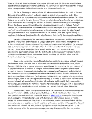 9
financial resources. However, critics from the ruling party have attacked the businessman as having
close ties to Russian political interests even though Mr. Ivanishvili has recently divested of his holdings
there. Georgian Dream coalition has candidates in all single mandate districts.
The rise of the Georgian Dream coalition has taken support from other blocs such as Christian
Democrat Union, which previously had larger support as a constructive opposition party. Other
opposition parties are also finding difficulty in competing due to the clash of political titans (i.e. United
National Movement vs. Georgian Dream). This has complicated the efforts of smaller parties to attract
public and media attention during this election. In addition, the leader of the opposition Georgian
Dream bloc Bidzina Ivanishvili refused to unite with opposition parties such as the Labor Party of
Georgia, the Christian Democrat Union and the Political Union New Rights on the grounds that they are
not “real” opposition parties but rather projects of the ruling party. As a result, the Labor Party of
Georgia has candidates in 59 single mandate districts, the Political Union New Rights is fielding 54
candidates in individual districts and the Christian Democrat Union has 58 single mandate candidates.
Civil society organizations are playing an increasing role in the election campaign and this too is
a positive development for the Republic of Georgia’s democratic development. Among the more
active organizations in this election are the Georgian Young Lawyers Association (GYLA), the League of
Voters, Transparency International and the International Society for Fair Elections and Democracy
(ISFED). There is active engagement of the various political actors from international non-
governmental organizations (NGOs) from the United States and the European Union as well. Some
domestic and international NGOs have also focused on mobilizing and engaging ethnic Azeri and
Armenians voters living in the country.
However, the competitive nature of this election has resulted in a tense and politically charged
environment. There have been cases of harassment and intimidation of opposition parties ranging
from the relatively minor to more drastic. Some opposition parties believe that the early presence of
LTMs prevented cases of violence, as Georgian political parties are relatively sensitive to Western
pressure to conform to democratic electoral standards. Allegations of harassment and intimidation
have to be carefully investigated to confirm their validity and separate the hearsay – especially in the
current tense political environment. While voters in Tbilisi generally feel empowered to exercise their
electoral rights, voters in the rural regions are more likely to be afraid to exercise their electoral rights,
as many believe it will result of them losing their jobs or having problems with the local authorities.
For example, at some rallies for the United National Movement, state employees such as teachers have
complained about being forced to attend by threats that they will lose their jobs if they do not.
There are 3,690 polling sites which will operate on Election Day in Georgia divided by 73 District
Election Commissions (DECs) for Georgia’s 3,621,256 voters. The Central Election Commission of
Georgia maintains an efficient and informative website at www.cesko.ge that displays sufficient data
on all participants in the electoral process. Unfortunately, the internet reach outside of Tbilisi is
limited and many voters do not have access to this information. Georgia maintains working election
commissions between elections and this is a positive. Unlike other countries in the region that disband
the commissions between elections, there is ongoing maintenance and general experience of the
regular members. While the commissions are operating according to schedule, there is a genuine
 
