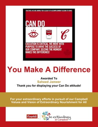 You Make A Difference
Awarded To
Thank you for displaying your Can Do attitude!
For your extraordinary efforts in pursuit of our Campbell
Values and Vision of Extraordinary Nourishment for All
Saheed Jameer
 
