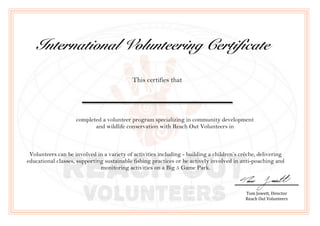 !
!
!
!
!
!
!
!
!
!
International Volunteering Certificate
This certifies that
completed a volunteer program specializing in community development
and wildlife conservation with Reach Out Volunteers in
Volunteers can be involved in a variety of activities including - building a children’s crèche, delivering
educational classes, supporting sustainable fishing practices or be actively involved in anti-poaching and
monitoring activities on a Big 5 Game Park.
!
!
Tom!Jowett,!Director!
Reach!Out!Volunteers!
 