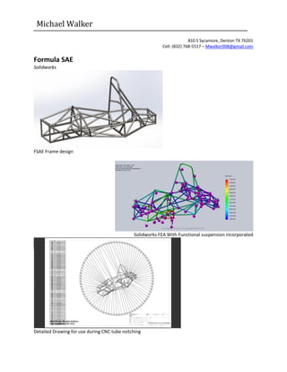 Michael Walker
810 S Sycamore, Denton TX 76201
Cell: (832) 768-5517 – Mwalker008@gmail.com
Formula SAE
Solidworks
FSAE Frame design
Solidworks FEA With Functional suspension incorporated
Detailed Drawing for use during CNC tube notching
 