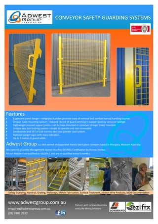 www.adwestgroup.com.au
enquiries@adwestgroup.com.au
(08) 9302 2322
Partners with Lorbrand Australia
and Ezifix Mining Solutions
Features
Adwest Group is a WA owned and operated metals fabrication company based in Wangara, Western Australia.
We operate a Quality Management System that has IS0 9001 Certification by Bureau Veritas.
All our Welders are qualified to AS1554.1 and are re-qualified every 6 months.
CONVEYOR SAFETY GUARDING SYSTEMS
 Ergonomic panel design—integrated handles promote ease of removal and combat manual handling injuries.
 Unique hook mounting system—reduced chance of guard jamming in support post by conveyor spillage.
 Lightweight pressed support posts—can be base mounted or conveyor stringer (rear) mounted.
 Unique easy turn locking system—simple to operate and non-removable.
 Sandblasted and DFT of 150 microns two coat powder coat system.
 Optional danger signs with mass indication.
 Up to 2 metres in guard width.
Safety Guarding, Handrail, Grating, Walkways, Metals Fabrication, Surface Treatment, Adwest Wire Products, MDR Documentation
 
