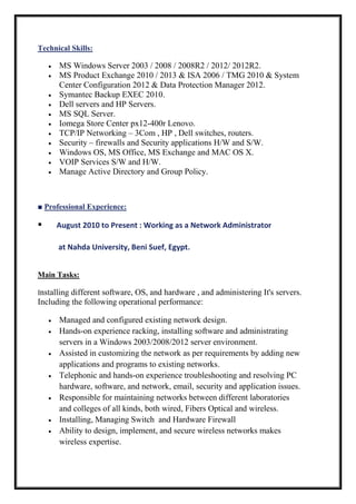 Technical Skills:
 MS Windows Server 2003 / 2008 / 2008R2 / 2012/ 2012R2.
 MS Product Exchange 2010 / 2013 & ISA 2006 / TMG 2010 & System
Center Configuration 2012 & Data Protection Manager 2012.
 Symantec Backup EXEC 2010.
 Dell servers and HP Servers.
 MS SQL Server.
 Iomega Store Center px12-400r Lenovo.
 TCP/IP Networking – 3Com , HP , Dell switches, routers.
 Security – firewalls and Security applications H/W and S/W.
 Windows OS, MS Office, MS Exchange and MAC OS X.
 VOIP Services S/W and H/W.
 Manage Active Directory and Group Policy.
■ Professional Experience:
 August 2010 to Present : Working as a Network Administrator
at Nahda University, Beni Suef, Egypt.
Main Tasks:
Installing different software, OS, and hardware , and administering It's servers.
Including the following operational performance:
 Managed and configured existing network design.
 Hands-on experience racking, installing software and administrating
servers in a Windows 2003/2008/2012 server environment.
 Assisted in customizing the network as per requirements by adding new
applications and programs to existing networks.
 Telephonic and hands-on experience troubleshooting and resolving PC
hardware, software, and network, email, security and application issues.
 Responsible for maintaining networks between different laboratories
and colleges of all kinds, both wired, Fibers Optical and wireless.
 Installing, Managing Switch and Hardware Firewall
 Ability to design, implement, and secure wireless networks makes
wireless expertise.
 