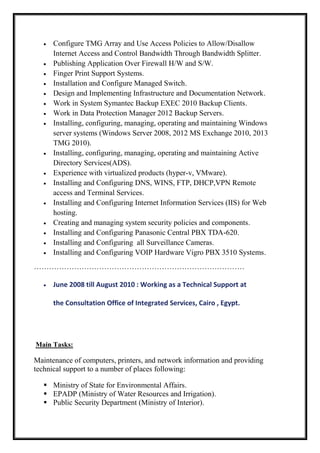  Configure TMG Array and Use Access Policies to Allow/Disallow
Internet Access and Control Bandwidth Through Bandwidth Splitter.
 Publishing Application Over Firewall H/W and S/W.
 Finger Print Support Systems.
 Installation and Configure Managed Switch.
 Design and Implementing Infrastructure and Documentation Network.
 Work in System Symantec Backup EXEC 2010 Backup Clients.
 Work in Data Protection Manager 2012 Backup Servers.
 Installing, configuring, managing, operating and maintaining Windows
server systems (Windows Server 2008, 2012 MS Exchange 2010, 2013
TMG 2010).
 Installing, configuring, managing, operating and maintaining Active
Directory Services(ADS).
 Experience with virtualized products (hyper-v, VMware).
 Installing and Configuring DNS, WINS, FTP, DHCP,VPN Remote
access and Terminal Services.
 Installing and Configuring Internet Information Services (IIS) for Web
hosting.
 Creating and managing system security policies and components.
 Installing and Configuring Panasonic Central PBX TDA-620.
 Installing and Configuring all Surveillance Cameras.
 Installing and Configuring VOIP Hardware Vigro PBX 3510 Systems.
…………………………………………………………………………
 June 2008 till August 2010 : Working as a Technical Support at
the Consultation Office of Integrated Services, Cairo , Egypt.
Main Tasks:
Maintenance of computers, printers, and network information and providing
technical support to a number of places following:
 Ministry of State for Environmental Affairs.
 EPADP (Ministry of Water Resources and Irrigation).
 Public Security Department (Ministry of Interior).
 