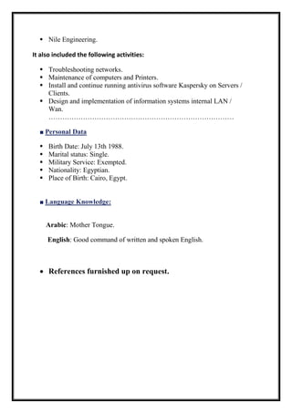  Nile Engineering.
It also included the following activities:
 Troubleshooting networks.
 Maintenance of computers and Printers.
 Install and continue running antivirus software Kaspersky on Servers /
Clients.
 Design and implementation of information systems internal LAN /
Wan.
………………………………………………………………………
■ Personal Data
 Birth Date: July 13th 1988.
 Marital status: Single.
 Military Service: Exempted.
 Nationality: Egyptian.
 Place of Birth: Cairo, Egypt.
■ Language Knowledge:
Arabic: Mother Tongue.
English: Good command of written and spoken English.
 References furnished up on request.
 