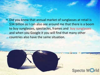 ➔ Did you know that annual market of sunglasses at retail is
$34 billion as I can also see around me that there is a boom
to buy sunglasses, spectacles, frames and buy sunglasses
and when you Google it you will find that many other
countries also have the same situation.
 