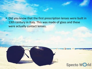 ➔ Did you know that the first prescription lenses were built in
13th century in Italy. This was made of glass and these
were actually contact lenses.
 