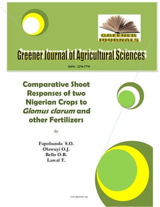 Greener Journal of Agricultural Sciences ISSN: 2276-7770 Vol. 3 (4), pp. 280-285, April 2013.
www.gjournals.org 279
ISSN: 2276-7770
Comparative Shoot
Responses of two
Nigerian Crops to
Glomus clarum and
other Fertilizers
By
Fapohunda S.O.
Olawuyi O.J.
Bello O.B.
Lawal T.
 