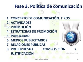 Fase 3. Política de comunicación

1.   CONCEPTO DE COMUNICACIÓN. TIPOS
2.   ACTIVIDADES
3.   PROMOCIÓN
4.   ESTRATEGIAS DE PROMOCIÓN
5.   PUBLICIDAD
6.   MEDIOS PUBLICITARIOS
7.   RELACIONES PÚBLICAS
8.   PRESUPUESTO.      COMPOSICIÓN       Y
     JUSTIFICACIÓN
                 Pablo Peñalver Alonso       1
 