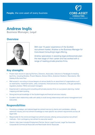 LEGAL SERVICES RECRUITMENT
People, the core asset of every business
Andrew Inglis
Business Manager, Legal
With over 15 years’ experience of the Scottish
recruitment market, Andrew is the Business Manager for
Core-Asset Consulting’s legal offering.
Andrew specialises in assisting legal professionals plan
the next stage of their career and has worked with a
range of leading private practice firms.
Overview
Key strengths
ƒƒ Proven track record of placing Partners, Directors, Associates, Solicitors to Paralegals for leading
law firms, including Brodies, Pinsent Masons, Dickson Minto, Anderson Strathern, Macroberts, HBJ
Gateley & Burness Paul
ƒƒ Well versed in recruiting in-house lawyers at various levels for an assortment of organisations such
as retail banks, investment banks, utility companies, financial service institutions, oil & gas operators,
regulatory bodies, FMCG and asset managers
ƒƒ Experienced in advising and consulting with private practice firms on succession planning, market
mapping and talent pooling
ƒƒ Strong technical knowledge of the Scottish legal and financial services industry
ƒƒ Excellent client relationship skills with ability to build strong relationships with senior management and
executives
Responsibilities
ƒƒ Providing a strategic and tailored legal recruitment service to clients and candidates, utilising
extensive industry and recruitment knowledge to meet specific recruitment requirements across all
legal roles
ƒƒ Responsible for the end-to-end legal recruitment process utilising various proactive recruitment
methods – from contingency recruitment to executive search
ƒƒ Historic roles have included Employment Partner, Senior Legal Counsel, Legal Tax Associate,
Corporate & Commercial Associate and Real Estate Senior Associate
 