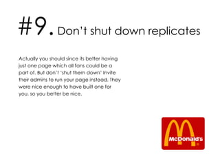 #9.  Don’t shut down replicates Actually you should since its better having just one page which all fans could be a part of. But don’t ‘shut them down’ Invite their admins to run your page instead. They were nice enough to have built one for you, so you better be nice. 