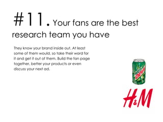 #11.  Your fans are the best research team you have They know your brand inside out. At least some of them would, so take their word for it and get it out of them. Build the fan page together, better your products or even discuss your next ad.  