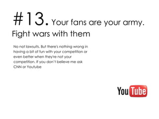 #13.  Your fans are your army. Fight wars with them No not lawsuits. But there's nothing wrong in having a bit of fun with your competition or even better when they're not your competition. If you don’t believe me ask CNN or Youtube 