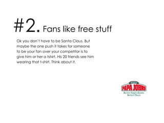 #2.  Fans like free stuff Ok you don’t have to be Santa Claus. But maybe the one push it takes for someone to be your fan over your competitor is to give him or her a tshirt. His 20 friends see him wearing that t-shirt. Think about it.  