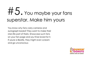 #5.  You maybe your fans superstar. Make him yours You know why fans carry cameras and autograph books? They want to make their stars life part of theirs. Showcase such fans on your fan page and you’ll be loved for it. If youre a Beatle, they might even scream and go unconscious 