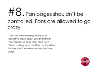 #8.  Fan pages shouldn’t be controlled. Fans are allowed to go crazy Your fans are more responsible as a collective group about your brand than you may be. So its ok to let them run it. Theres nothing more cool than letting a fan be a part of the maintenance of your fan page 