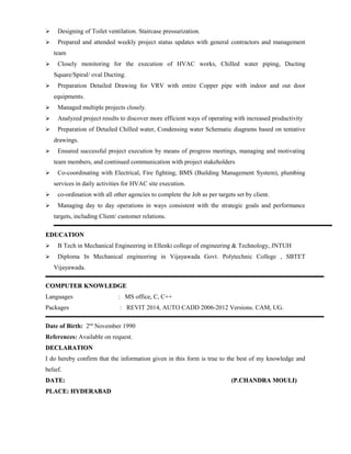  Designing of Toilet ventilation. Staircase pressurization.
 Prepared and attended weekly project status updates with general contractors and management
team
 Closely monitoring for the execution of HVAC works, Chilled water piping, Ducting
Square/Spiral/ oval Ducting.
 Preparation Detailed Drawing for VRV with entire Copper pipe with indoor and out door
equipments.
 Managed multiple projects closely.
 Analyzed project results to discover more efficient ways of operating with increased productivity
 Preparation of Detailed Chilled water, Condensing water Schematic diagrams based on tentative
drawings.
 Ensured successful project execution by means of progress meetings, managing and motivating
team members, and continued communication with project stakeholders
 Co-coordinating with Electrical, Fire fighting, BMS (Building Management System), plumbing
services in daily activities for HVAC site execution.
 co-ordination with all other agencies to complete the Job as per targets set by client.
 Managing day to day operations in ways consistent with the strategic goals and performance
targets, including Client/ customer relations.
EDUCATIONEDUCATION
 B Tech in Mechanical Engineering in Ellenki college of engineering & Technology, JNTUH
 Diploma In Mechanical engineering in Vijayawada Govt. Polytechnic College , SBTET
Vijayawada.
COMPUTER KNOWLEDGECOMPUTER KNOWLEDGE
Languages : MS office, C, C++
Packages : REVIT 2014, AUTO CADD 2006-2012 Versions. CAM, UG.
Date of Birth: 2nd
November 1990
References: Available on request.
DECLARATIONDECLARATION
I do hereby confirm that the information given in this form is true to the best of my knowledge and
belief.
DATE:DATE: (P.CHANDRA MOULI)(P.CHANDRA MOULI)
PLACE: HYDERABADPLACE: HYDERABAD
 