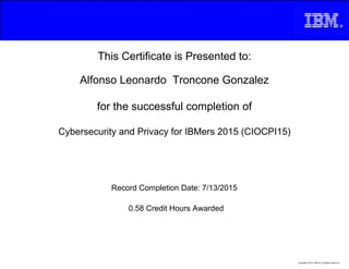 This Certificate is Presented to:
Alfonso Leonardo Troncone Gonzalez
for the successful completion of
Cybersecurity and Privacy for IBMers 2015 (CIOCPI15)
0.58 Credit Hours Awarded
Record Completion Date: 7/13/2015
Copyright © 2013, IBM Inc. All Rights Reserved.
 