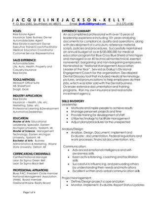 Page 1 of 4
J A C Q U E L I N E J A C K S O N - K E L L Y
P. O. Box 2585, Southfield, MI 48075 Email: jjkelly228@gmail.com 313.570.4180
ROLES:
 Real Estate Agent
 Insurance Sales Business Owner
 Automobile Sales Agent
 Real Estate Investment Owner
 Executive Trainer/Coach/Facilitator
 Medical Education Coordinator
 Customer Service Representative
SALESEXPERIENCE:
Automobile Sales
Life, Auto, Health, Property and
Casualty Insurance
Real Estate
TOOLS/METHODS:
 Microsoft Office Suite
 MS SharePoint
 SnagIt, Excel

INDUSTRY APPLICATION:
 Real Estate
 Insurance – Health, Life, etc.
 Marketing, Sales, etc.
 Professional Learning &Development
 Automotive Dealerships
EDUCATION:
 Master of Arts: Educational
Leadership Specialist, Eastern
Michigan University, Ypsilanti, MI
 Master of Science: Management
Technology, Eastern Michigan
University, Ypsilanti, MI
 Bachelor of Arts: Business
Administration & Marketing, Wayne
State University, Detroit, MI
CERTIFICATIONS/CREDENTIALS:
 Certified National Manager
 Lean Six Sigma Green Belt
 Lean Six Sigma Black Belt
PROFESSIONAL AFFILIATIONS:
 Blues PAC, President Circle member
National Management Association
(NMA), Board member
Oakland/Wayne Realty Board

EXPERIENCE SUMMARY
An accomplished professional with over 15 years of
leadership experienceincluding 10+ years analyzing
documents for compliance, quality and operations, along
with development of curriculum, reference material,
scripts, policies and procedures. Successfully maintained
an annual budget of over $100,000,000 for medical
education programfor Blue Cross Blue Shield of Michigan
and managed over 40 technical/nontechnical, exempt,
nonexempt, bargaining and non-bargaining employees.
Nominated as “National Management Association
Leader of the Year”. Served as Gallup’s Divisional
Engagement Coach for the organization. Developed
Dental Glossary tool that included medical terminology,
pictures, and pronunciations to help employees do their
jobs, which was later sold with the Dental business.
Oversaw extensivedocumentation and training
programs. Ran my own insuranceand real estate
investment agency.
SKILLS INVENTORY
Leadership
 Motivateand inspire peopleto achieve results
 Managepersonnel, projects and time
 Providetrainingfor development of staff
 Utilizetechnology to facilitatemanagement
 Adjust plans/procedures for theunexpected
Analysis/Design:
 Analyze, Design, Document, Implement and
Evaluate: documentation, Federal regulations and
work processes, financial documentation, etc.
Communication:
 Advanced emotional intelligenceand self-
awareness skills
 Keen active listening, coaching and facilitation
skills
 Successful in influencing, and persuading others
by understanding their needs and motivations
 Excellent written and verbal communication skills
ProjectManagement:
 Define/Design project scopeand plan
 Monitor, Implement, Evaluate, Report Status Updates
 