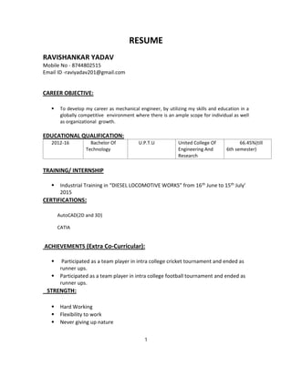 RESUME
RAVISHANKAR YADAV
Mobile No - 8744802515
Email ID -raviyadav201@gmail.com
CAREER OBJECTIVE:
⦁ To develop my career as mechanical engineer, by utilizing my skills and education in a
globally competitive environment where there is an ample scope for individual as well
as organizational growth.
EDUCATIONAL QUALIFICATION:
2012-16 Bachelor Of
Technology
U.P.T.U United College Of
Engineering And
Research
66.45%(till
6th semester)
TRAINING/ INTERNSHIP
⦁ Industrial Training in “DIESEL LOCOMOTIVE WORKS” from 16th June to 15th July’
2015
CERTIFICATIONS:
AutoCAD(2D and 3D)
CATIA
ACHIEVEMENTS (Extra Co-Curricular):
⦁ Participated as a team player in intra college cricket tournament and ended as
runner ups.
⦁ Participated as a team player in intra college football tournament and ended as
runner ups.
STRENGTH:
⦁ Hard Working
⦁ Flexibility to work
⦁ Never giving up nature
1
 