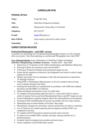 CURRICULUM VITAE
PERSONAL DETAILS
Name: Fergul Mc Clean
Title: Solid Dose Production Facilitator
Address: Moneytucker, Enniscorthy, Co.Wexford
Telephone: 087 2215237
E-mail: fergul100@yahoo.ie
Date of Birth: Upon request, removed for online version
Nationality: Irish
CURRENT POSITION AND DUTIES
Professional Photographer – April 2009 – present.
I currently own and manage my own professional photography business as well as looking
after my accounts. I have been operating as a professional Photographer since April 2009
Teva Pharmaceuticals: (Ivax), Manufacture of Solid Dose Tablets and Inhalers
Solid Dose Manufacturing Facilitator (Contract) – October 2007 – April 2009
• Supervision of 14 operatives in the Tablet manufacturing, and Inhalations filling lines
• Ensuring all duties are carried out as per relevant SOP’s
• Following a Production Schedule and ensuring that targets are met.
• Ensure that the operators are directed to the designated work centres to achieve target
outputs for the shift.
• Monitor and control Time & Attendance of the shift and absenteeism is kept below
3% through Clockwise
• Setting PDP’s, (Performance Measurement), on all crew members and reviewing
every 6 months, through Lotus Notes
• Ensuring that all products are manufactured in accordance with cGMP and validated
procedures and that BMR’s are followed.
• Output and Quality performance review on a daily basis.
• To complete all documentation right first time (i.e. correct and in full) in order to
achieve Customer Service and Good Manufacturing Practice and RFT targets are met.
• Ensure faultfinding on machines happens effectively when problems are encountered
• Ensuring all FDA and IMB audits are passed successfully with zero major citations.
• Maintaining time to release batches at less than 5 days target.
• Monitoring of changeovers, downtimes, and turn around times are kept to a minimum.
• Use of Trackwise for incident reporting and investigations and that all IR’s are
completed in real time.
• To complete all SAP transactions required correctly and in real time
• To make use of available SOPs, manuals, drawings, training materials etc, in
performing duties
• Complete initial investigation into accidents and near misses.
• Ensure compliance with all EHS safety systems.
 