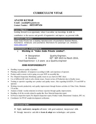 CURRICULUM VITAE
ANAND KUMAR
E-mail:- anandkj89@gmail.com
Contact Number: - 08551897436
Career Objective:
Looking forward to an opportunity where I can utilize my knowledge & skills in
contribution to the success and growth of organization and improve my personal skills.
COMPANY PROFILE:
Valeo India Private Ltd. is leading manufacturers of automotive Starters Motors,
Automotive Armatures and automotive Alternators for passenger car. (Website:-
www.valeo.com)
PROFESSIONAL EXPERIENCE:
 C Working in “Valeo India Private Limited”.
 Designation Quality Engineer.
 Duration 02th SEP 2015 to March 2016.
Total Experience= 1.5 years as a Quality engineer
JOBS RESPONSIBILITY
 Handling in process quality of product.
 Planning and utilization of manpower according to skills and experience of operator.
 Product audit to ensure work is going on as per SOP on assembly line.
 Pre -Dispatch Inspection, Mentioning quality issues in eye charts & ORC sheet.
 Use of different QC tools to solve chronic issues. Ensure no loss of Production due to Quality issues.
 Training to operator regarding new product and quality issues. Also regarding KAIZEN, 5’S and SOP to
operator.
 Working towards productivity and quality improvement through Kaizen activities & Poka-Yoke, Maintain
5’S on line.
 Analysis of daily/ weekly reduction in in-house rejection through quality improvements.
 Handling of all the records related to quality like Raw Material Inspection report.
 In Process inspection report, Pre dispatch inspection report, Product Audit, Dimensional Analysis, SPC etc.
 Coordinator for PPAP sample development verification.
Professional Skills:
 Highly motivated, energetic self-starter with good analytical, interpersonal skills.
 Strongly innovative and able to learn & adopt new technologies and systems.
 