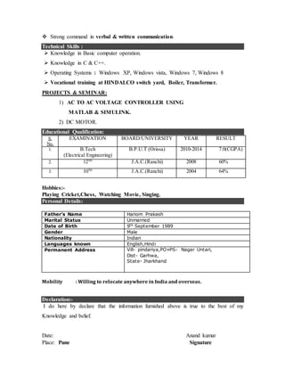  Strong command in verbal & written communication.
Technical Skills :
 Knowledge in Basic computer operation.
 Knowledge in C & C++.
 Operating Systems : Windows XP, Windows vista, Windows 7, Windows 8
 Vocational training at HINDALCO switch yard, Boiler, Transformer.
PROJECTS & SEMINAR:
1) AC TO AC VOLTAGE CONTROLLER USING
MATLAB & SIMULINK.
2) DC MOTOR.
Educational Qualification:
S.
No.
EXAMINATION BOARD/UNIVERSITY YEAR RESULT
1. B.Tech
(Electrical Engineering)
B.P.U.T (Orissa) 2010-2014 7.0(CGPA)
2. 12TH
J.A.C.(Ranchi) 2008 60%
3. 10TH
J.A.C.(Ranchi) 2004 64%
Hobbies:-
Playing Cricket,Chess, Watching Movie, Singing.
Personal Details:
chnical Skills : :
Father’s Name Hariom Prakash
Marital Status Unmarried
Date of Birth 9th September 1989
Gender Male
Nationality Indian
Languages known English,Hindi
Permanent Address Vill- pindariya,PO+PS- Nagar Untari,
Dist- Garhwa,
State- Jharkhand
Mobility : Willing to relocate anywhere in India and overseas.
Declaration:-
I do here by declare that the information furnished above is true to the best of my
Knowledge and belief.
Date: Anand kumar
Place: Pune Signature
 