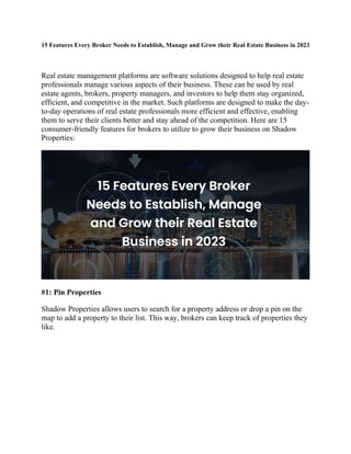 15 Features Every Broker Needs to Establish, Manage and Grow their Real Estate Business in 2023
Real estate management platforms are software solutions designed to help real estate
professionals manage various aspects of their business. These can be used by real
estate agents, brokers, property managers, and investors to help them stay organized,
efficient, and competitive in the market. Such platforms are designed to make the day-
to-day operations of real estate professionals more efficient and effective, enabling
them to serve their clients better and stay ahead of the competition. Here are 15
consumer-friendly features for brokers to utilize to grow their business on Shadow
Properties:
#1: Pin Properties
Shadow Properties allows users to search for a property address or drop a pin on the
map to add a property to their list. This way, brokers can keep track of properties they
like.
 