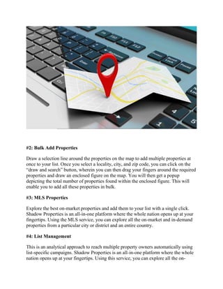 #2: Bulk Add Properties
Draw a selection line around the properties on the map to add multiple properties at
once to your list. Once you select a locality, city, and zip code, you can click on the
“draw and search” button, wherein you can then drag your fingers around the required
properties and draw an enclosed figure on the map. You will then get a popup
depicting the total number of properties found within the enclosed figure. This will
enable you to add all these properties in bulk.
#3: MLS Properties
Explore the best on-market properties and add them to your list with a single click.
Shadow Properties is an all-in-one platform where the whole nation opens up at your
fingertips. Using the MLS service, you can explore all the on-market and in-demand
properties from a particular city or district and an entire country.
#4: List Management
This is an analytical approach to reach multiple property owners automatically using
list-specific campaigns. Shadow Properties is an all-in-one platform where the whole
nation opens up at your fingertips. Using this service, you can explore all the on-
 