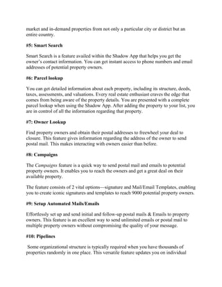 market and in-demand properties from not only a particular city or district but an
entire country.
#5: Smart Search
Smart Search is a feature availed within the Shadow App that helps you get the
owner’s contact information. You can get instant access to phone numbers and email
addresses of potential property owners.
#6: Parcel lookup
You can get detailed information about each property, including its structure, deeds,
taxes, assessments, and valuations. Every real estate enthusiast craves the edge that
comes from being aware of the property details. You are presented with a complete
parcel lookup when using the Shadow App. After adding the property to your list, you
are in control of all the information regarding that property.
#7: Owner Lookup
Find property owners and obtain their postal addresses to freewheel your deal to
closure. This feature gives information regarding the address of the owner to send
postal mail. This makes interacting with owners easier than before.
#8: Campaigns
The Campaigns feature is a quick way to send postal mail and emails to potential
property owners. It enables you to reach the owners and get a great deal on their
available property.
The feature consists of 2 vital options—signature and Mail/Email Templates, enabling
you to create iconic signatures and templates to reach 9000 potential property owners.
#9: Setup Automated Mails/Emails
Effortlessly set up and send initial and follow-up postal mails & Emails to property
owners. This feature is an excellent way to send unlimited emails or postal mail to
multiple property owners without compromising the quality of your message.
#10: Pipelines
Some organizational structure is typically required when you have thousands of
properties randomly in one place. This versatile feature updates you on individual
 
