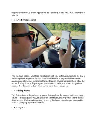 property deal status. Shadow App offers the flexibility to add 3000-9000 properties to
your list.
#11: Live Driving Monitor
You can keep track of your team members in real-time as they drive around the city to
find exceptional properties for you. This iconic feature is only available for team
accounts and allows you to monitor the live location of your team members while they
are out driving. As you dispatch your team members to browse properties, you can
monitor their location and direction, in real-time, from one screen.
#12: Driving Routes
This feature is for solo and team accounts that conclude the summary of every route
driven— including your way, miles driven, time taken, and properties added, from a
single screen. While moving past any property that holds potential, you can quickly
add it to your property list in real time.
#13: Analytics
 