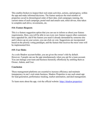 This enables brokers to inspect their real estate activities, actions, and progress, within
the app and make informed decisions. The feature analyses the total number of
properties saved in chronological order of their date, total campaigns running, the
current status of each campaign, postal mail and emails sent, miles driven, time taken
to complete each drive, investments, etc.
#14: Feature Requests
This is a feature suggestion option that you can use to inform us about your feature
requirements. Here, you will be able to see every new feature request other customers
have appealed for, and If the feature you need is already demanded by someone else
and it shows up on your screen, you can click on vote. Suggestions are incorporated
based on the priority voting paradigm, and the feature that receives the most votes will
be implemented first.
#15: User Roles
As a solo Shadow account holder, you are given the owner’s title by default.
However, 5 people can use the app simultaneously when you opt for a team account.
You can manage your team and business hierarchy effortlessly by entitling them as
Owner, Admin, and User.
Conclusion
These management platforms are essential to increase efficiency and maintain
transparency in one’s real estate business. Shadow Properties is one such smart app
for lead generation, performance tracking, market automation, and deal management.
To learn more about the app, visit the official website: https://shadow.properties/
 