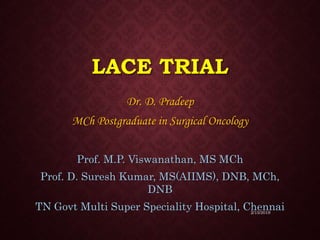 LACE TRIAL
Dr. D. Pradeep
MCh Postgraduate in Surgical Oncology
Prof. M.P. Viswanathan, MS MCh
Prof. D. Suresh Kumar, MS(AIIMS), DNB, MCh,
DNB
TN Govt Multi Super Speciality Hospital, Chennai
2/15/2019
 