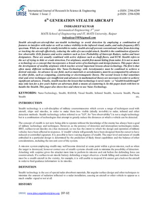 International Journal of Research In Science & Engineering e-ISSN: 2394-8299
Volume: 1 Issue: 2 p-ISSN: 2394-8280
IJRISE| www.ijrise.org|editor@ijrise.org [07-12]
6th
GENERATION STEALTH AIRCRAFT
INDRADEEP KUMAR
Aeronautical Engineering 3rd
year
MATS School of Engineering and IT, MATS University, Raipur
indradeep1989@gmail.com
Stealth aircrafts are aircraft that use stealth technology to avoid detection by employing a combination of
features to interfere with radar as well as reduce visibility in the infrared visual, audio, and radio frequency (RF)
spectrum. While no aircraft is totally invisible to radar, stealth aircraft prevent conventional radar from detecting
or tracking the aircraft effectively, reducing the odds of a successful attack. Stealth is the combination of passive
low observable (LO) features and active emitters such as Low Probability of Intercept Radars, radios and laser
designators. These are usually combined with active defenses such as chaff, flares, and ECM. Stealth refers to
the act of trying to hide or evade detection, For airplanes, stealth first meant hiding from radar. It is not so much
a technology as a concept that incorporates a broad series of technologies and design features. This paper shows
the development of stealthy airplanes which teaches several important lessons about technology. The first is that
often many different technologies like Nano-Technology with Aerodynamics must be combined to achieve a
desired outcome. An advance in one field, such as materials or aerodynamics, must be accompanied by advances
in other fields, such as computing, constructing or electromagnetic theory. The second lesson is that sometimes
trial and error techniques are insufficient and advances in mathematical theory are necessary in order to achieve
significant advances. Finally, stealth teaches the lesson that technology is never static - a "stealth breakthrough"
may only last for a few years before an adversary finds a means of countering it. So this paper deals with how to
handle the Stealth. This paper also shows how and where to use Nano-Technology.
KEYWORDS: Nano-Technology, Stealth, RADAR, Visual Stealth, Infrared Stealth, Acoustic Stealth, Plasma
Stealth etc.
INTRODUCTION
Stealth technology is a sub-discipline of military countermeasures which covers a range of techniques used with
aircraft, ships and missiles, in order to make them less visible (ideally invisible) to radar, infrared and other
detection methods. Stealth technology (often referred to as "LO", for "low observability") is not a single technology
but is a combination of technologies that attempt to greatly reduce the distances at which a vehicle can be detected.
The concept of stealth is not new: being able to operate without the knowledge of the enemy has always been a goal
of military technology and techniques. However, as the potency of detection and interception technologies (radar,
IRST, surface-to-air missiles etc.) has increased, so too has the extent to which the design and operation of military
vehicles have been affected in response. A 'stealth' vehicle will generally have been designed fromthe outset to have
reduced or controlled signature. It is possible to have varying degrees of stealth. The exact level and nature of stealth
embodied in a particular design is determined by the prediction of likely threat capabilities and the balance of other
considerations, including the raw unit cost of the system.
A mission system employing stealth may well become detected at some point within a given mission, such as when
the target is destroyed, however correct use of stealth systems should seek to minimize the possibility of detection.
Attacking with surprise gives the attacker more time to perform its mission and exit before the defending force can
counter-attack. If a surface-to-air missile battery defending a target observes a bomb falling and surmises that there
must be a stealth aircraft in the vicinity, for example, it is still unable to respond if it cannot get a lock on the aircraft
in order to feed guidance information to its missiles.
DEFINITION
Stealth technology is the use of special radar absorbent materials, flat angular surface design and other techniques to
minimize the amount of radiation reflected to a radar installation, causing an aircraft or other vehicle to appear as a
much smaller signal or not at all.
HISTORY
 