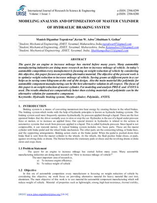International Journal of Research In Science & Engineering e-ISSN: 2394-8299
Volume: 1 Issue: 1 p-ISSN: 2394-8280
IJRISE| www.ijrise.org|editor@ijrise.org [10-14]
MODELING ANALYSIS AND OPTIMIZATION OF MASTER CYLINDER
OF HYDRAULIC BRAKING SYSTEM
__________________________________________________________________
Manish Digambar Toprakwar1
,Ketan W. Adwe2
,Shubham S. Golhar3
1
Student, Mechanical Engineering, JDIET, Yavatmal,Maharashtra,India,toprakwar07@gmail.com
2
Student,Mechanical Engineering, JDIET, Yavatmal, Maharashtra, India,Ketanadwe110@gmail.com
2
Student, Mechanical Engineering, JDIET, Yavatmal, India, Shubhamgolhar11@gmail.com
_____________________________________________________________________________________
ABSTRACT
The quest for an engine to increase mileage has started before many years. Many automobile
manufacturing industries are doing more research on how to increase mileage of vehicle. In today’s
automobile competition every manufactureris focusing on weight reduction of vehicle by considering
this objective, this paper focuseson providing alternative material. The objective of the present work is
to optimize weight reduction to increase mileage of vehicle. Saving grams at different parts in a car
helps us in saving some kilograms at the end of the design. Also the main material like polyimide for
automobile component manufacturing can be the best alternative solution in all respect. The focus of
this paper is on weight reduction of master cylinder.For modeling and analysis PRO-E and ANSYS is
used. The results obtained are comparatively better than existing materials and polyimide can be the
alternative solution for automotive component.
Keywords: Hydraulic braking system; Master cylinder; Polyimide, ANSYS.
---------------------------------------------------------------------------------------------------------------------
1. INTRODUCTION
Braking system is a means of converting momentum into heat energy by creating friction in the wheel brakes.
The braking system which works with the help of hydraulic principles is known as hydraulic braking systems. The
braking system used most frequently operates hydraulically, by pressure applied through a liquid. These are the foot
operated brakes that the driver normally uses to slow or stop the car. Hydraulics is the use of a liquid under pressure
force or motion, or to increase an applied force. Our special interest in hydraulics is related to the actions in
automotive systems that result from pressure applied to a liquid. This is called hydraulic pressure. Since liquid is not
compressible, it can transmit motion. A typical braking system includes two basic parts. These are the master
cylinder with brake pedal and the wheel brake mechanism. The other parts are the connecting tubing, or brake lines,
and the supporting arrangements. Braking action starts at the brake pedal. When the pedal is pushed down then
brake fluid is sent from the master cylinder to the wheels. At the wheels, the fluid pushes brake shoes, or pads,
against revolving disks or drums. The friction between the stationary pads or shoes and the revolving drums or disks
slows and stops them.
1.1 Problem Statement
The quest for an engine to increase mileage has started before many years. Many automobile
manufacturing industries are doing more research on “How to increase mileage of vehicle?”
The most important area of research is,
a) To increase engine efficiency.
b) To reduce weight of vehicle
1.2 Objective
In this era of automobile competition every manufacturer is focusing on weight reduction of vehicle by
considering this objective, my work focus on providing alternative material for heavy material like cast iron,
aluminium. The main objective of this work is to use material for automobile component manufacturing which will
reduce weight of vehicle. Material of properties such as lightweight, strong, high heat resistance, thermal stability,
 