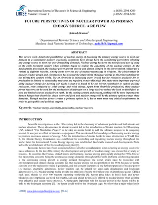 International Journal of Research In Science & Engineering e-ISSN: 2394-8299
Volume: 1 Issue: 2 p-ISSN: 2394-8280
IJRISE| www.ijrise.org|editor@ijrise.org [38-44]
FUTURE PERSPECTIVES OF NUCLEAR POWER AS PRIMARY
ENERGY SOURCE. A REVIEW
Aakash Kumar1
1
Department of Material Science and Metallurgical Engineering,
Maulana Azad National Institute of Technology, aakki1431@gmail.com
ABSTRACT
This review work details the possibilities of nuclear energy of becoming the primary energy source to meet our
demand in a sustainable manner. Economic conditions have always been the considering part before selecting
any energy source to meet our ever demanding demands. Nuclear energy has been the most focused part of study
in the early twentieth century when scientists began to realize the capability of the nuclear energy. As the
development proceeded, the nuclear power growth slowed and almost stopped in the late twentieth century for a
variety of different reasons. Among them were the use of nuclear technology in weapons. The advancement in
nuclear reactor design and construction has boosted the employment of nuclear energy as the prime substitute in
the twenty-first century world. Use of electricity is increasing every second but the resources available for its
production is limited so sustainable measures are required to meet this need. One of the most important aspect of
using nuclear energy for meeting our needs is that it is found to be the lowest contributor to carbon dioxide
emissions, even compared to solar energy and wind energy. Apart from electricity production, these nuclear
power reactors can be used for the production of hydrogen on a large scale to reduce the load on fossil fuels as
they are limited sources available on earth. In the coming century and beyond, nothing will be more important to
human beings than electricity, clean water and food and nuclear energy will be the primary option to meet these
demands. Though nuclear power creates a primary option in it, but it must meet very critical requirements in
order to gain public and political support.
Keywords: Nuclearenergy, electricity,sustainable, nuclear reactors.
-----------------------------------------------------------------------------------------------------------------------------
INTRODUCTION
Scientific investigations in the 18th century led to the discovery of subatomic particles and both atomic and
nuclear structure. These advancement in atomic research led to the introduction of fission reaction. In 19th century
USA initiated “The Manhattan Project” to develop an atomic bomb to add the ultimate weapon to its weaponry
arsenal. It was just an effort to become a superpower. This accelerated the knowledge of harnessing nuclear energy
to produce enormous amount of energy. After the introduction of atomic bomb for mass destruction in World War
II, the Atomic Energy Commission was established for controlling and regulating nuclear energy throughout the
world. Later the International Atomic Energy Agency was established. Worldwide research and development efforts
led to the establishment of the first nuclear power plant [1].
Economic factors have been considered above all other considerations when selecting an energy source for
mass utilization. In the late 20th century the development and growth of nuclear energy was slowed for a variety of
reasons. In countries like France, United States and Germany, nuclear energy grew rapidly during the 1970s. One of
the most prime concerns being the continuous energy demands throughout the world problems confronting mankind
is the continuing strong growth in energy demand throughout the world, which must be reconciled with
environmental and climate change concerns [2]. But nuclear energy ran into problems in the 1970s because of public
concern over the radioactive waste it generates, and this concern suppressed the further expansion of nuclear power
[3]. Besides electricity generation, power reactors can be utilized for large-scale desalination and hydrogen
generation [4], [5]. Nuclear energy today avoids the emission of nearly two billion tons of greenhouse gases (GHGs)
each year, thanks to over 400 reactors operating worldwide [6]. Recent price hikes in fossil fuels and power
blackouts also emphasize our need for reliable, safe and cheap power, as is offered by nuclear energy when coupled
with effective and secure waste disposal. A particularly important role for nuclear power in the future will be its
links to the hydrogen economy [7]. The future could well be the Hydrogen Age. We show that a major reduction in
 