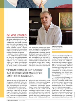 simoncrofts
IowanativeJustinBruch
marveledattheopportunitywhenMor-
ganStanleycalledinlate2007torecruit
him for an unusual assignment. The
NewYorkbank,flushwith$7.5billionin
fiscal 2006 profit—the biggest in its his-
tory—was going to be farming 11 parcels
on the steppes of Ukraine. The com-
moditiesteamwantedBruch,aredhead
with meaty hands who’d been farming
all his life, to manage one of them.
Bruch saw a chance to dig into some
famousdirt.TheformerSovietrepublic
has 30 percent of the world’s black soil,
earth so fertile Adolf Hitler had troops
cart some back to Germany during
World War II. Wheat, corn, rapeseed
and sunflowers thrive there. “It’s like
the prairie land that was broken in the
Midwest 100 years ago,” says Bruch, 34,
who grew up on his family’s 2,500-acre
(1,012-hectare) corn and soybean farm.
“The soil and potential for crops that
Ukraine has is the best in the world.”
Morgan Stanley was primed for the
investment. It was then the second-
largest U.S. securities firm by market
value, after Goldman Sachs Group Inc.
Chief Executive Officer John Mack was
pushing managers to take more risks.
The year Morgan Stanley called Bruch
about running a farm in the Mykolayiv
region near Odessa on the Black Sea,
the bank spent $6.5 billion for Crescent
Real Estate Equities Co., which had 54
officebuildingsinDallas,LasVegas,Mi-
ami and elsewhere. The bank also fi-
nanced an Atlantic City casino resort
after buying the land for it in 2006. The
commodities division, which had ac-
quired operators of fuel terminals and
oil tankers, recruited for its European
agriculture desk, anticipating rising
food prices. The increases would spark
riots in several countries in 2008.
Enselco Ltd., the company Morgan
Stanley funded that owned the Ukrai-
nian farms, bought satellite-guided
John Deere tractors to plow its weed-
strewn Ukrainian acres and imported
mold-preventing grain bags as long as
football fields. Bruch picked up enough
Russian to joke with his tractor drivers
and order a meal in his adopted home.
Things began to fall apart within
months. The locals stole fertilizer and
insecticide, Bruch says, and he sus-
pected that harvested wheat was dis-
appearing too. He wound up fighting
with tax, immigration, fire and police
inspectorsandtryingtosatisfyofficials
who wanted him to build roads, not
just till fields. He left the farm, called
Golden Fields, in June 2009 to man-
ageaUkrainianfarmownedbyanother
foreign investor.
“I worked my tail off for a year on
that, trying to do a good job, produce a
good crop,” Bruch says in a Lviv beer
garden over a meal of spit-roasted pig.
“It was pretty stressful and pretty
much a headache, so I’m really happy
not ever to deal with any of it again.”
Morgan Stanley gave up on farming
in Ukraine in July 2009, abandoning
the initiative in the middle of a harvest.
It bought out its local partner, Alek-
sandr Mamontenko, then sold Enselco
toaninvestmentfirmbasedinJerseyin
74 bloomberg markets November 2011
Aleksandr Mamontenko
served as Morgan Stanley’s
local partner in Ukraine.
‘thesoilandpotentialforcropsthatukraine
hasisthebestintheworld,’saysbruch,who
farmedthereformorganStanley.
 