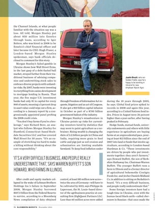 alankatz
the Channel Islands, at what people
familiar with the situation say was a
loss. All told, Morgan Stanley put
about $30  million into Enselco
through loans, according to Igor
­Bobrov, who was hired in 2008 to be
Enselco’s chief financial officer and
later became its CEO. Hugh Fraser, a
London–based Morgan Stanley
spokesman, says bank officials de-
clined to comment for this story.
Morgan Stanley’s failed gamble in
Ukraine shows how Wall Street firms,
in the last gasp of a debt-fueled bull
market, strayed further from their tra-
ditional business of advising compa-
nies and underwriting stock sales to
embracediverseprojectswithunfamil-
iar risks. By 2007, banks were investing
ineverythingfromcasinodevelopment
to mortgage lending in Russia. That
year, the five major U.S. investment
banks had only $1 in capital for every
$40 of assets, meaning a 3 percent drop
in asset value could wipe out a firm, ac-
cording to a January report by a con-
gressionally appointed panel probing
the 2008 credit crisis.
“You don’t buy farms if you’re a bro-
kerage,” says Richard Bove, an ana-
lyst who follows Morgan Stanley for
Stamford, Connecticut–based Roch-
dale Securities LLC and has covered
Wall Street for 30 years. “It’s an ex-
ample of stretching too hard to make
a killing without thinking about the
core responsibility.”
After credit and equity markets col-
lapsed in the wake of Lehman Brothers
Holdings Inc.’s failure in September
2008, Morgan Stanley borrowed
$107.3 billion from the Federal Reserve
to survive, according to a Bloomberg
News compilation of data obtained
throughFreedomofInformationActre-
quests, litigation and an act of Congress.
It also got a $10 billion capital infusion
in October as part of a $700  billion
­governmentbailoutoftheindustry.
Morgan Stanley’s misadventure in
Ukraine points up risks for current-
day investors lured by statistics that
may seem to paint agriculture as a no-
brainer. Rising wealth is changing the
diets of 2.5 billion people in China and
India, requiring more grain to feed
cattle and pigs just as soil erosion and
urbanization are limiting available
farmland. To keep food inflation under
control,atleast185millionnewacres—
twicetheareaofGermany—willhaveto
be cultivated by 2015, says Philippe de
Laperouse, the St. Louis–based direc-
tor of the agribusiness practice at con-
sulting firm HighQuest Partners LLC.
Less than 60 million acres were added
during the 10 years through 2005,
he says. Global food prices spiked to
records in 2008 and again this year,
according to a United Nations food in-
dex. Prices in August were 26 percent
higher than a year earlier, after having
peaked in February.
Hedge funds, mutual funds, univer-
sity endowments and others with little
experience in agriculture are buying
farms at an unprecedented pace, pour-
ing at least $13 billion since the end of
2007 into land or funds that involve ag-
riculture, according to London-based
Hardman & Co. “These investments
are driven by people who put invest-
ments together; they aren’t farmers,”
says Howard Buffett, the son of Berk-
shire Hathaway Inc. Chairman Warren
Buffett. The younger Buffett runs a
farm in Illinois and is a former director
of agricultural behemoths ConAgra
FoodsInc.andArcherDanielsMidland
Co. in addition to sitting on Berkshire’s
board. “It’s a very difficult business,
and people really underestimate that.”
Some foreign investors have had a
tough time in Ukraine, even with the
humus-laced black earth—called cher-
nozem in Russian—that once made the
76 bloomberg markets November 2011
‘it’saverydifficultbusiness,andpeoplereally
underestimatethat,’sayswarrenbuffett’sson
Howard,whofarmsinillinois.
Justin Bruch, who ran
Golden Fields, says he’s
happy to be working in
Ukraine for new
employer Alpcot Agro.
 