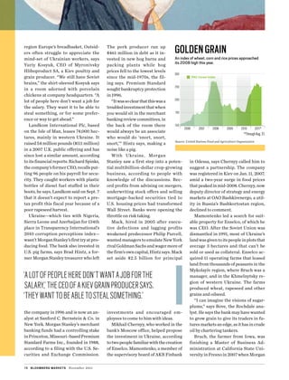 region Europe’s breadbasket. Outsid-
ers often struggle to appreciate the
mind-set of Ukrainian workers, says
Yuriy Kosyuk, CEO of Myronivsky
Hliboproduct SA, a Kiev poultry and
grain producer. “We still have Soviet
brains,” the shirt-sleeved Kosyuk says
in a room adorned with porcelain
chickens at company headquarters. “A
lot of people here don’t want a job for
the salary. They want it to be able to
steal something, or for some prefer-
ence or way to get ahead.”
Landkom International Plc, based
on the Isle of Man, leases 74,000 hec­
tares, mainly in western Ukraine. It
raised 54 million pounds ($111 million)
in a 2007 U.K. public offering and has
since lost a similar amount, according
to its financial reports. Richard Spinks,
thecompany’sformerCEO,recallsput-
ting 96 people on his payroll for secu-
rity. They caught workers with plastic
bottles of diesel fuel stuffed in their
boots, he says. Landkom said on Sept. 7
that it doesn’t expect to report a pre-
tax profit this fiscal year because of a
poor rapeseed harvest.
Ukraine—which ties with Nigeria,
­Sierra Leone and Azerbaijan for 134th
place in Transparency International’s
2010 corruption perceptions index—
wasn’tMorganStanley’sfirsttryatpro-
ducing food. The bank also invested in
U.S. pig farms, says Brad Hintz, a for-
mer Morgan Stanley treasurer who left
the company in 1996 and is now an an-
alyst at Sanford C. Bernstein & Co. in
New York. Morgan Stanley’s merchant
banking funds had a controlling stake
inPrinceton,Missouri–basedPremium
Standard Farms Inc., founded in 1988,
according to a filing with the U.S. Se-
curities and Exchange Commission.
The pork producer ran up
$461 million in debt as it in-
vested in new hog barns and
packing plants while hog
prices fell to the lowest levels
since the ­mid-1970s, the fil-
ing says. ­Premium Standard
sought bankruptcy protection
in 1996.
“Itwassoclearthatthiswasa
troubledinvestmentthatwhen
you would sit in the merchant
bankingreviewcommittees,in
the back of the room there
would always be an associate
who would do ‘snort, snort,
snort,’” Hintz says, making a
noise like a pig.
With Ukraine, Morgan
Stanley saw a first step into a poten-
tial multibillion-dollar crop-growing
business, according to people with
knowledge of the discussions. Rec­
ord profits from advising on mergers,
under­writing stock offers and selling
mortgage-backed securities tied to
U.S. housing prices had transformed
Wall Street. Banks were opening the
throttle on risk taking.
Mack, hired in 2005 after execu­-
tive defections and lagging profits
weakened predecessor Philip Purcell,
wantedmanagerstoemulateNewYork
rivalGoldmanSachsandwagermoreof
thefirm’sowncapital,Hintzsays.Mack
set aside $2.5 billion for principal
­investments and encouraged em­
ployees to come to him with ideas.
Mikhail Chernyy, who worked in the
bank’s Moscow office, helped propose
the investment in Ukraine, according
totwopeoplefamiliarwiththecreation
of Enselco. Mamontenko, a member of
the supervisory board of AKB Finbank
in Odessa, says Chernyy called him to
suggest a partnership. The company
was registered in Kiev on Jan. 11, 2007,
amid a two-year surge in food prices
thatpeakedinmid-2008.Chernyy,now
deputy director of strategy and energy
markets at OAO Bashkirenergo, a util-
ity in Russia’s Bashkortostan region,
declined to comment.
Mamontenko led a search for suit-
able property for Enselco, of which he
was CEO. After the Soviet Union was
dismantled in 1991, most of Ukraine’s
landwasgiventoitspeopleinplotsthat
average 3 hectares and that can’t be
sold or used as collateral. Enselco ac-
quired 11 operating farms that leased
land from thousands of peasants in the
Mykolayiv region, where Bruch was a
manager, and in the Khmelnytsky re-
gion of western Ukraine. The farms
produced wheat, rapeseed and other
grains and oilseed.
“I can imagine the visions of sugar-
plums,” says Bove, the Rochdale ana-
lyst. He says the bank may have wanted
to grow grain to give its traders in fu-
turesmarketsanedge,asithasincrude
oil by chartering tankers.
Bruch, the farmer from Iowa, was
finishing a Master of Business Ad­
ministration at California State Uni-
versityinFresnoin2007whenMorgan
78 bloomberg markets November 2011
Goldengrain
An index of wheat, corn and rice prices approached
its 2008 high this year.
300
250
200
150
100
2006 2007 2008 2009 2010 2011*
*ThroughAug.31.
Source: United Nations Food and Agriculture Organization
FAO Cereal Index
‘Alotofpeopleheredon’twantajobforthe
salary,’theceoofakievgrainproducersays.
‘theywanttobeabletostealsomething.’
 