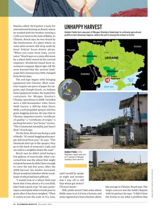 simoncrofts;MapSbyDavidFoster
Stanley called. He’d gotten a taste for
international farming in Brazil, where
he worked with his brother running a
1,250-acrefarminthestateofBahia.In
Ukraine, Bruch says, he was struck by
the timelessness of a place where on
some plots women still drop seeds by
hand behind horse-drawn plows.
“When you come from Iowa, you’re
­naive,” Bruch says on a rainy afternoon
by a wheat field owned by his current
employer, Stockholm-based farm in-
vestment company Alpcot Agro AB. He
soon learned that the ancient land-
scape hid a bureaucracy little changed
from Soviet days.
The red tape begins with bringing
equipment into Ukraine. Most coun-
tries require one piece of paper for im-
ports, says Joseph Gooch, an Indiana
farm equipment broker. He loaded five
containers for Morgan Stanley’s
Ukraine operations in 2008. Included
were a 500-horsepower John Deere
9620 tractor, a 300-hp John Deere
8430, a self-propelled sprayer and two
grain-bagging systems. He says that in
Ukraine, importers need a “certificate
of quality,” a “certificate of origin,” a
packing list and a “pro forma” invoice.
“The Communist mentality just hasn’t
died,” Gooch says.
On the farm, Bruch was facing a rash
of thefts. “It’s mind-boggling what peo-
ple will steal from you,” he says. “The
chemicals don’t go in the sprayer, they
go in the back of someone’s Lada and
are sold to a neighbor down the road.”
Bruch says he didn’t mind losing a
few gallons of insecticide; what con-
cerned him was the wheat that might
notgrowbecausehedidn’thaveenough
to cover the last few acres. After the
2008 harvest, his doubts increased.
Bruch wondered whether whole truck-
loads of wheat had been pilfered.
“I would look at a wheat field and
know that it was about a 4½-ton field,
that I had a good crop,” he says, point-
ing to a steel grate where trucks pour in
grain after it has been weighed. “Then
it comes across the scale at 3¼ tons,
and I would lie awake
at night and wonder
was I way off or did
that wheat get stolen?
I’ll never know.”
Still, yields weren’t bad; some wheat
fields came in at 5.2 tons a hectare and
somerapeseedat3tonsahectare,above
the average in Ukraine, Bruch says. The
larger concern was the bank’s dispute
with its partner, he says. “I didn’t have
the brains to see what a problem that
80 bloomberg markets November 2011
Golden Fields in the
Mykolayiv region was one
of 11 parcels in Morgan
Stanley’s farm venture.
Sea of
Azov
RUSSIA
ROMANIA
POLAND
BELARUS
MOLDOVA
UKRAINE
Mykolayiv
Khmelnytsky
Black Sea
unhappyharvest
Golden Fields farm was part of Morgan Stanley’s failed plan to cultivate agricultural
profits in two Ukrainian regions, where the soil is among the richest on Earth.
Golden
Fields farm
Kiev
Odessa
 